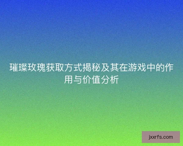璀璨玫瑰获取方式揭秘及其在游戏中的作用与价值分析