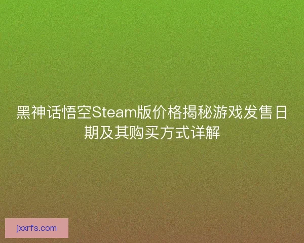 黑神话悟空Steam版价格揭秘游戏发售日期及其购买方式详解