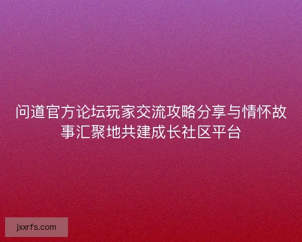 问道官方论坛玩家交流攻略分享与情怀故事汇聚地共建成长社区平台
