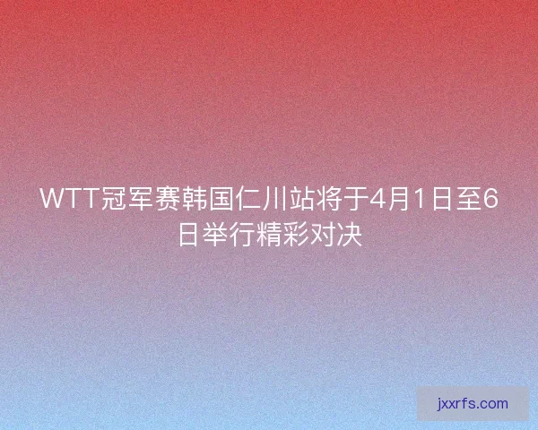 WTT冠军赛韩国仁川站将于4月1日至6日举行精彩对决