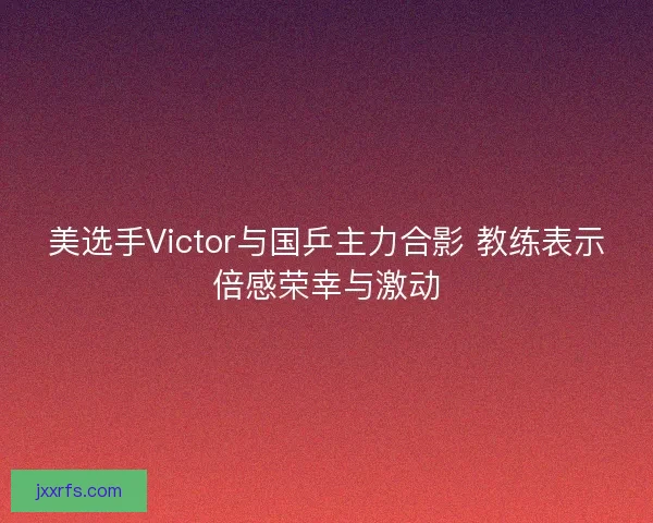 美选手Victor与国乒主力合影 教练表示倍感荣幸与激动
