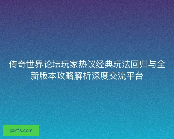 传奇世界论坛玩家热议经典玩法回归与全新版本攻略解析深度交流平台