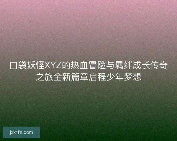 口袋妖怪XYZ的热血冒险与羁绊成长传奇之旅全新篇章启程少年梦想